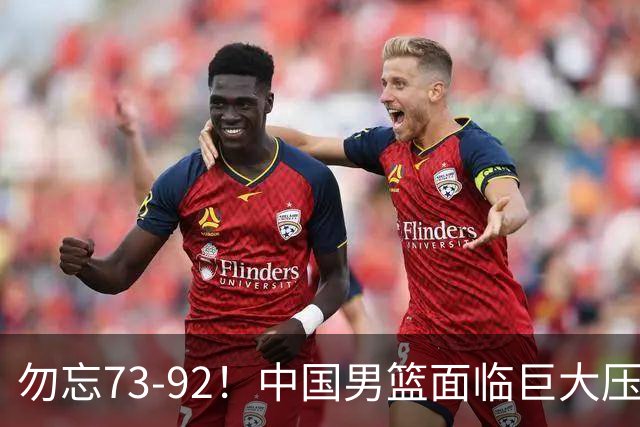 勿忘73-92！中国男篮面临巨大压力，三人角色至关重要